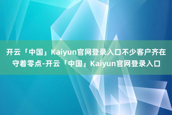 开云「中国」Kaiyun官网登录入口不少客户齐在守着零点-开云「中国」Kaiyun官网登录入口