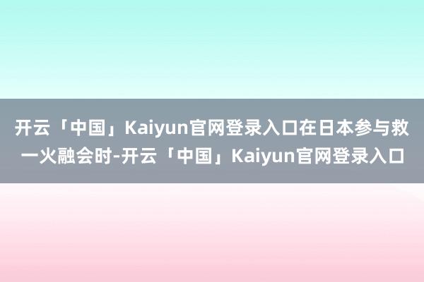 开云「中国」Kaiyun官网登录入口在日本参与救一火融会时-开云「中国」Kaiyun官网登录入口