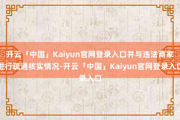 开云「中国」Kaiyun官网登录入口并与违法商家进行疏通核实情况-开云「中国」Kaiyun官网登录入口