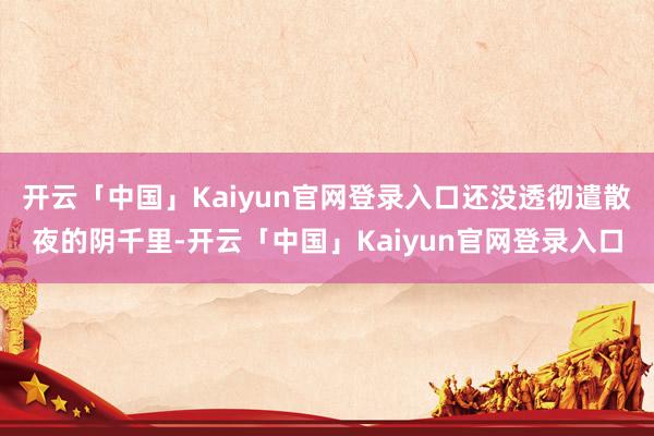 开云「中国」Kaiyun官网登录入口还没透彻遣散夜的阴千里-开云「中国」Kaiyun官网登录入口