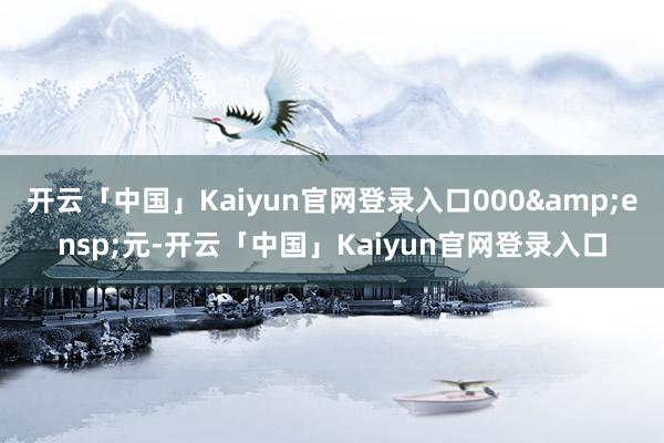 开云「中国」Kaiyun官网登录入口000&ensp;元-开云「中国」Kaiyun官网登录入口