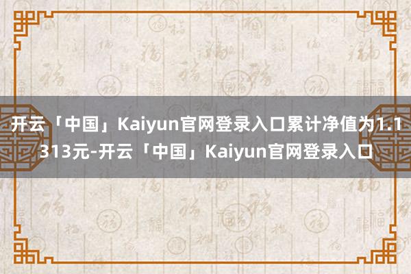 开云「中国」Kaiyun官网登录入口累计净值为1.1313元-开云「中国」Kaiyun官网登录入口