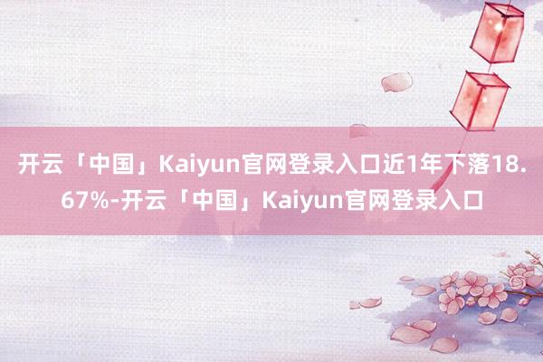 开云「中国」Kaiyun官网登录入口近1年下落18.67%-开云「中国」Kaiyun官网登录入口