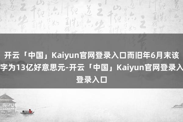 开云「中国」Kaiyun官网登录入口而旧年6月末该数字为13亿好意思元-开云「中国」Kaiyun官网登录入口