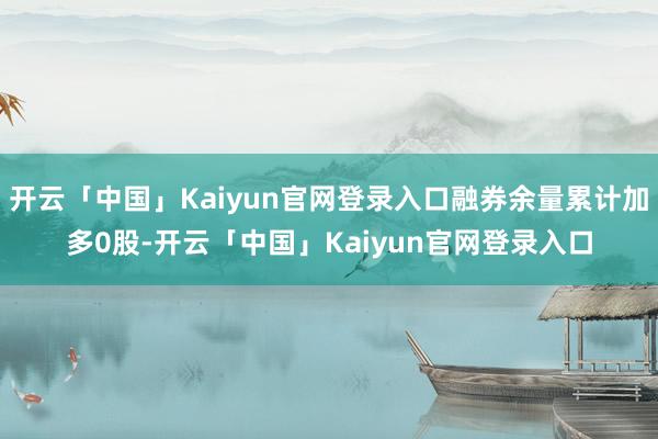 开云「中国」Kaiyun官网登录入口融券余量累计加多0股-开云「中国」Kaiyun官网登录入口