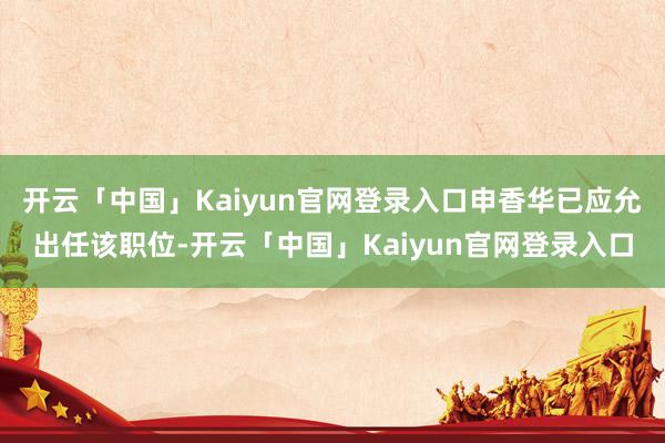 开云「中国」Kaiyun官网登录入口申香华已应允出任该职位-开云「中国」Kaiyun官网登录入口