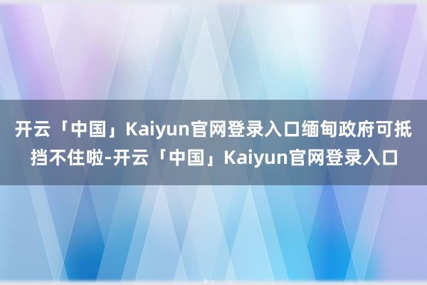 开云「中国」Kaiyun官网登录入口缅甸政府可抵挡不住啦-开云「中国」Kaiyun官网登录入口