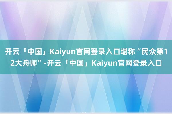 开云「中国」Kaiyun官网登录入口堪称“民众第12大舟师”-开云「中国」Kaiyun官网登录入口