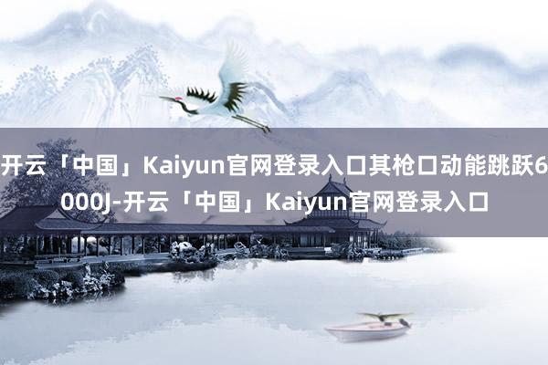 开云「中国」Kaiyun官网登录入口其枪口动能跳跃6000J-开云「中国」Kaiyun官网登录入口