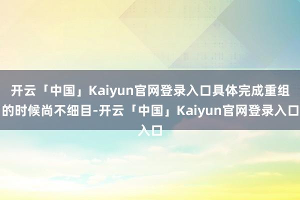 开云「中国」Kaiyun官网登录入口具体完成重组的时候尚不细目-开云「中国」Kaiyun官网登录入口