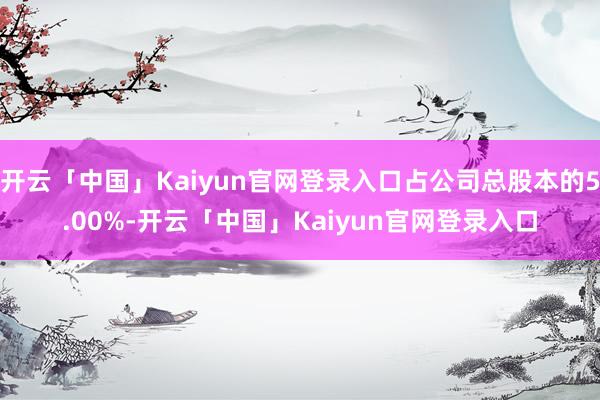 开云「中国」Kaiyun官网登录入口占公司总股本的5.00%-开云「中国」Kaiyun官网登录入口