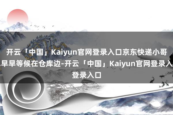 开云「中国」Kaiyun官网登录入口京东快递小哥已早早等候在仓库边-开云「中国」Kaiyun官网登录入口