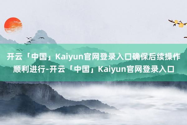 开云「中国」Kaiyun官网登录入口确保后续操作顺利进行-开云「中国」Kaiyun官网登录入口