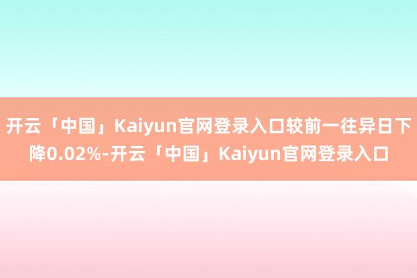 开云「中国」Kaiyun官网登录入口较前一往异日下降0.02%-开云「中国」Kaiyun官网登录入口