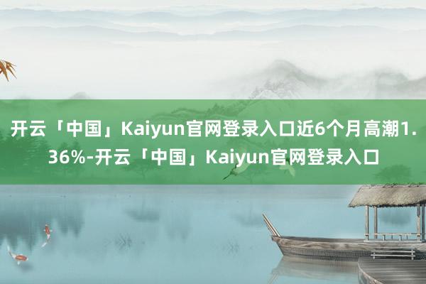 开云「中国」Kaiyun官网登录入口近6个月高潮1.36%-开云「中国」Kaiyun官网登录入口