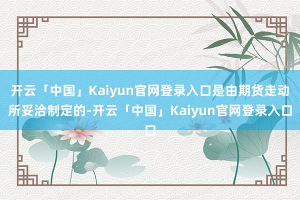 开云「中国」Kaiyun官网登录入口是由期货走动所妥洽制定的-开云「中国」Kaiyun官网登录入口