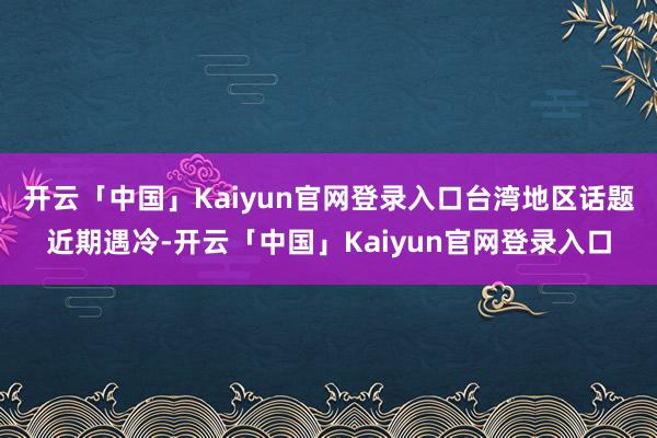 开云「中国」Kaiyun官网登录入口台湾地区话题近期遇冷-开云「中国」Kaiyun官网登录入口