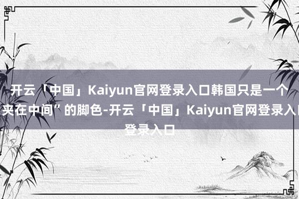 开云「中国」Kaiyun官网登录入口韩国只是一个“夹在中间”的脚色-开云「中国」Kaiyun官网登录入口