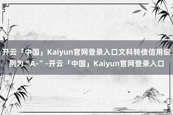 开云「中国」Kaiyun官网登录入口文科转债信用级别为“A-”-开云「中国」Kaiyun官网登录入口