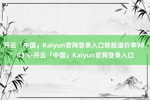 开云「中国」Kaiyun官网登录入口转股溢价率98.83%-开云「中国」Kaiyun官网登录入口