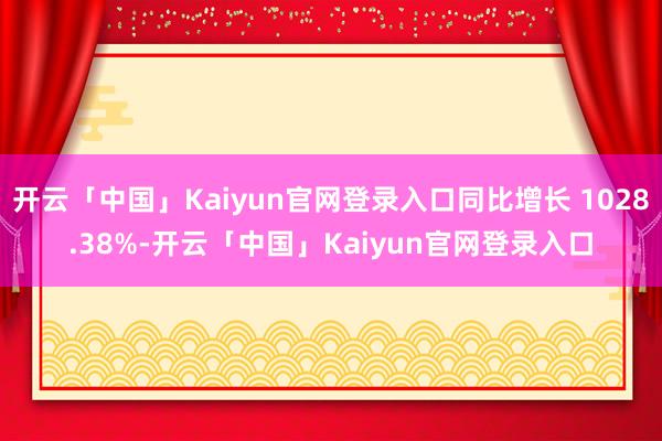 开云「中国」Kaiyun官网登录入口同比增长 1028.38%-开云「中国」Kaiyun官网登录入口