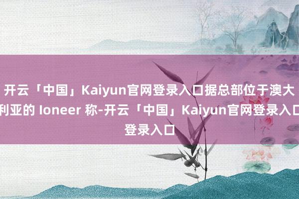 开云「中国」Kaiyun官网登录入口　　据总部位于澳大利亚的 Ioneer 称-开云「中国」Kaiyun官网登录入口