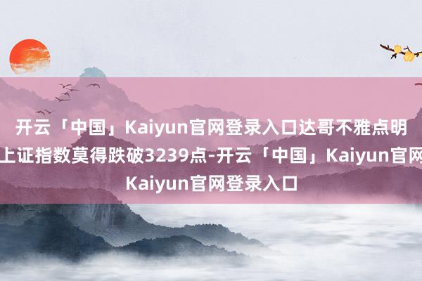 开云「中国」Kaiyun官网登录入口达哥不雅点明确：惟有上证指数莫得跌破3239点-开云「中国」Kaiyun官网登录入口