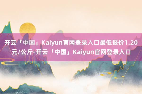 开云「中国」Kaiyun官网登录入口最低报价1.20元/公斤-开云「中国」Kaiyun官网登录入口