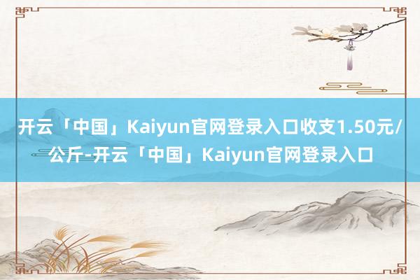 开云「中国」Kaiyun官网登录入口收支1.50元/公斤-开云「中国」Kaiyun官网登录入口