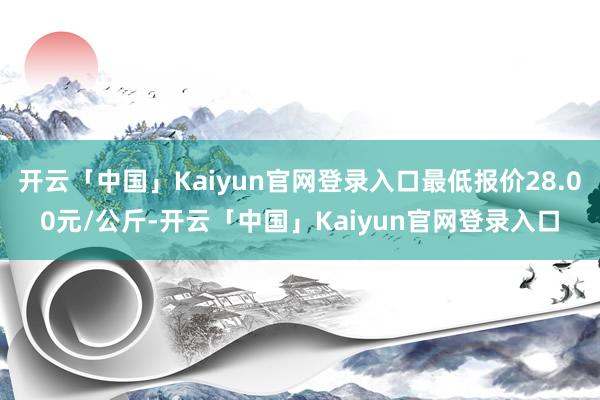 开云「中国」Kaiyun官网登录入口最低报价28.00元/公斤-开云「中国」Kaiyun官网登录入口