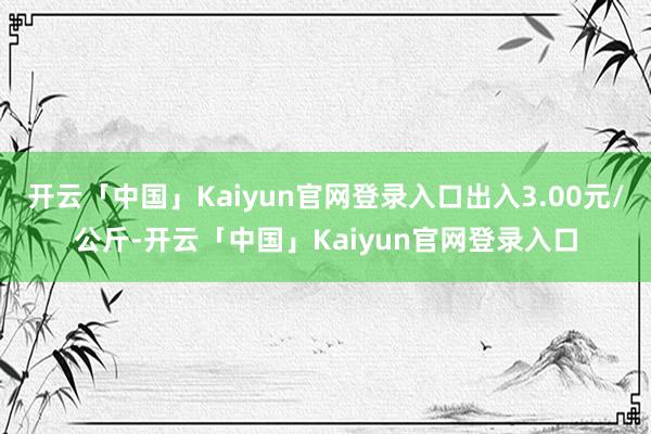 开云「中国」Kaiyun官网登录入口出入3.00元/公斤-开云「中国」Kaiyun官网登录入口