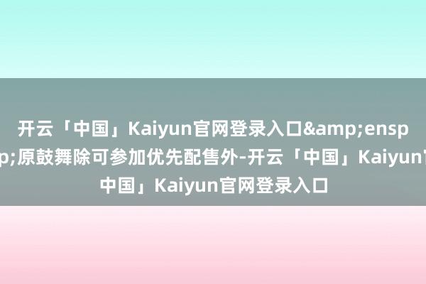 开云「中国」Kaiyun官网登录入口&ensp;&ensp;原鼓舞除可参加优先配售外-开云「中国」Kaiyun官网登录入口