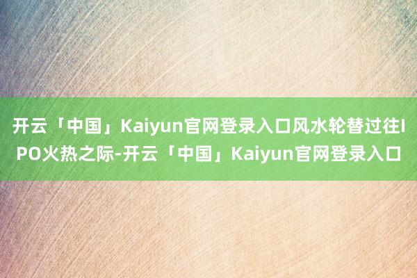 开云「中国」Kaiyun官网登录入口风水轮替过往IPO火热之际-开云「中国」Kaiyun官网登录入口