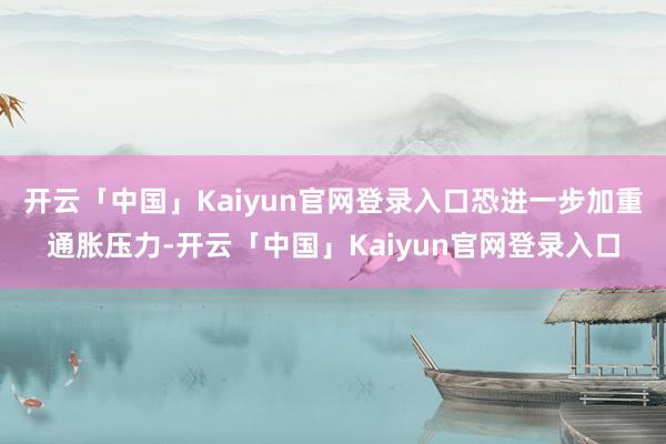 开云「中国」Kaiyun官网登录入口恐进一步加重通胀压力-开云「中国」Kaiyun官网登录入口