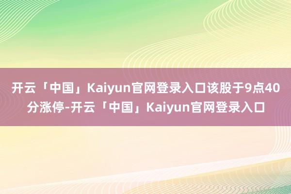 开云「中国」Kaiyun官网登录入口该股于9点40分涨停-开云「中国」Kaiyun官网登录入口