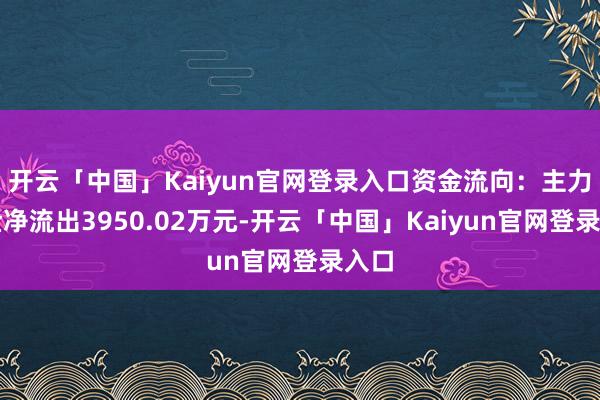 开云「中国」Kaiyun官网登录入口资金流向：主力资金净流出3950.02万元-开云「中国」Kaiyun官网登录入口