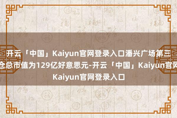 开云「中国」Kaiyun官网登录入口潘兴广场第三季度合手仓总市值为129亿好意思元-开云「中国」Kaiyun官网登录入口