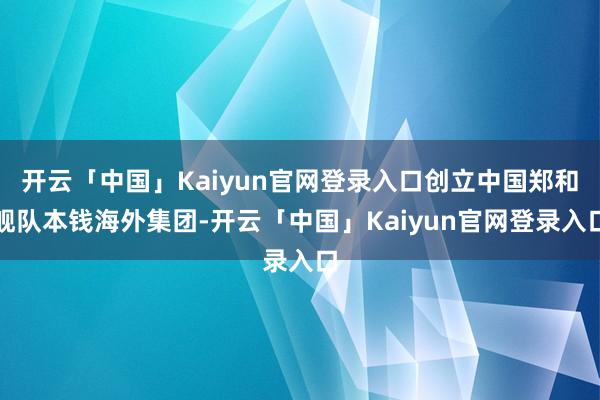 开云「中国」Kaiyun官网登录入口创立中国郑和舰队本钱海外集团-开云「中国」Kaiyun官网登录入口