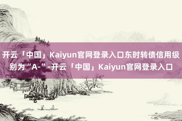 开云「中国」Kaiyun官网登录入口东时转债信用级别为“A-”-开云「中国」Kaiyun官网登录入口