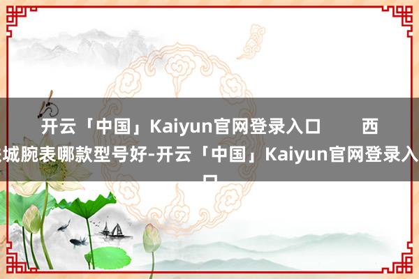 开云「中国」Kaiyun官网登录入口        西铁城腕表哪款型号好-开云「中国」Kaiyun官网登录入口