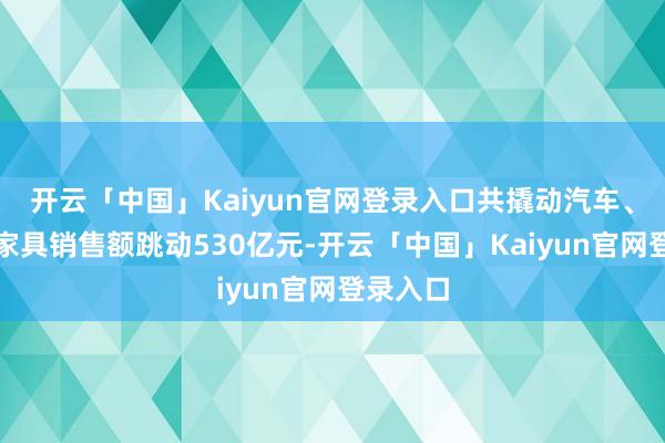 开云「中国」Kaiyun官网登录入口共撬动汽车、家电等家具销售额跳动530亿元-开云「中国」Kaiyun官网登录入口