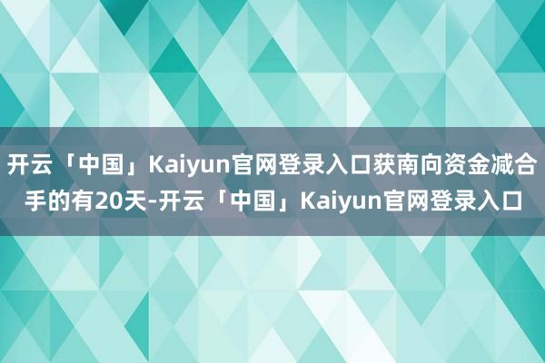 开云「中国」Kaiyun官网登录入口获南向资金减合手的有20天-开云「中国」Kaiyun官网登录入口