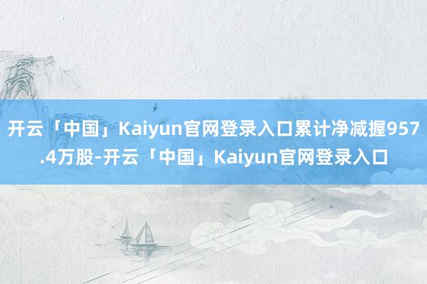 开云「中国」Kaiyun官网登录入口累计净减握957.4万股-开云「中国」Kaiyun官网登录入口