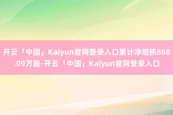 开云「中国」Kaiyun官网登录入口累计净增抓868.09万股-开云「中国」Kaiyun官网登录入口