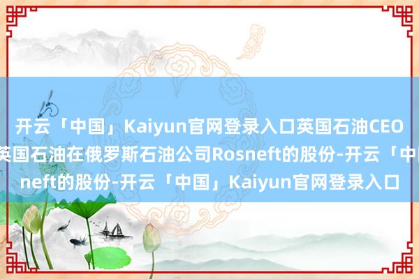 开云「中国」Kaiyun官网登录入口英国石油CEO示意：将不绝尝试出售英国石油在俄罗斯石油公司Rosneft的股份-开云「中国」Kaiyun官网登录入口