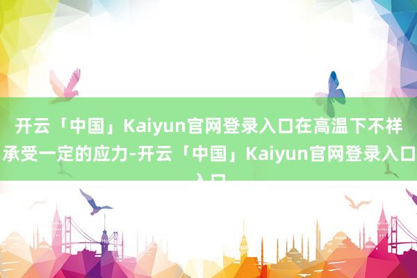 开云「中国」Kaiyun官网登录入口在高温下不祥承受一定的应力-开云「中国」Kaiyun官网登录入口