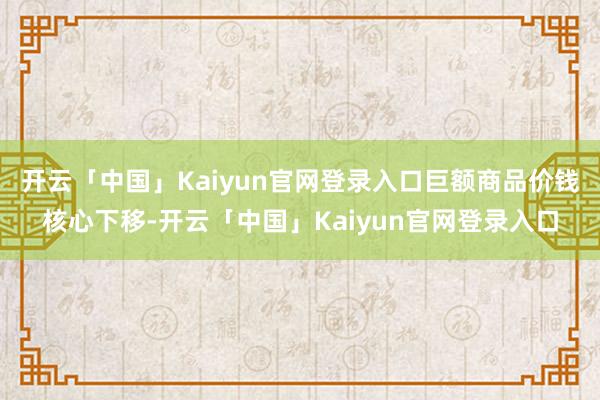 开云「中国」Kaiyun官网登录入口巨额商品价钱核心下移-开云「中国」Kaiyun官网登录入口