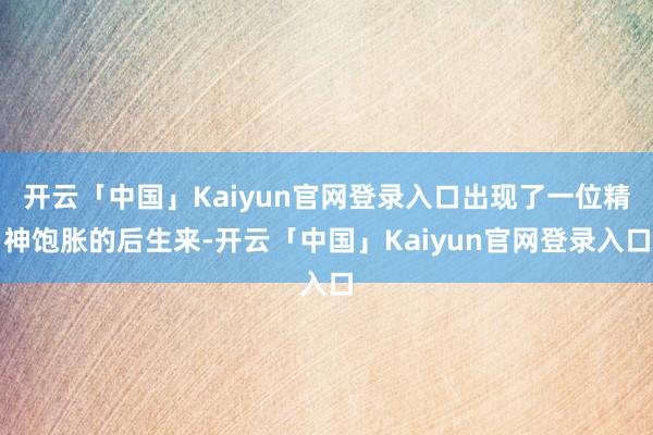 开云「中国」Kaiyun官网登录入口出现了一位精神饱胀的后生来-开云「中国」Kaiyun官网登录入口