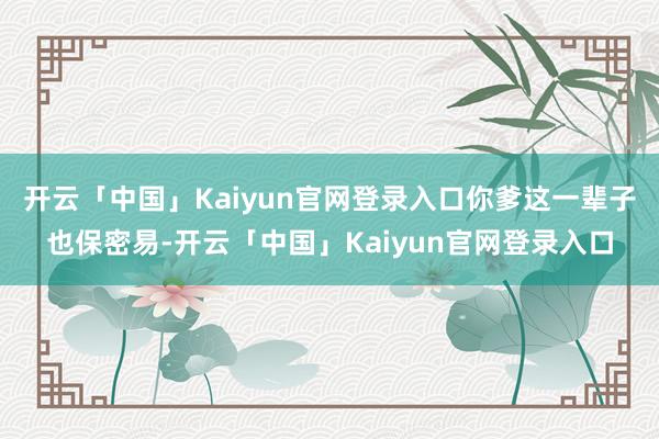 开云「中国」Kaiyun官网登录入口你爹这一辈子也保密易-开云「中国」Kaiyun官网登录入口