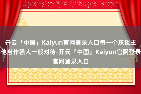 开云「中国」Kaiyun官网登录入口每一个东谈主都将他当作强人一般对待-开云「中国」Kaiyun官网登录入口